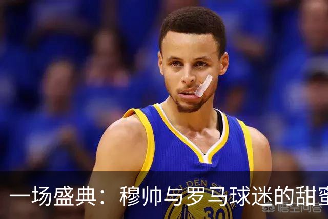 一场盛典：穆帅与罗马球迷的甜蜜互动！