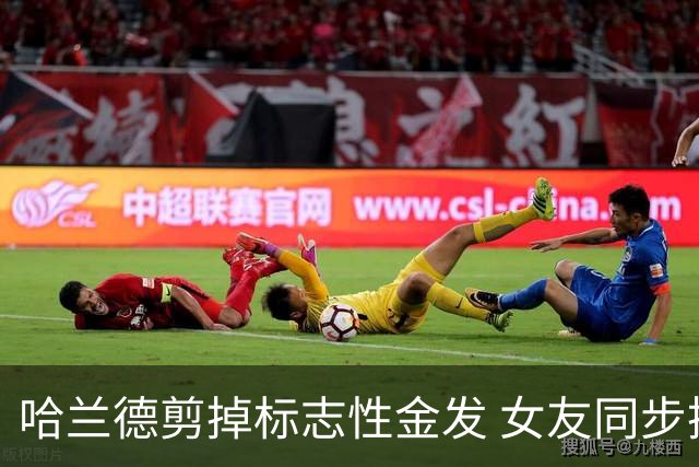 哈兰德剪掉标志性金发 女友同步换发型 全家换新颜