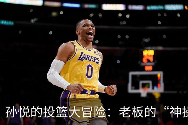 孙悦的投篮大冒险：老板的“神操作