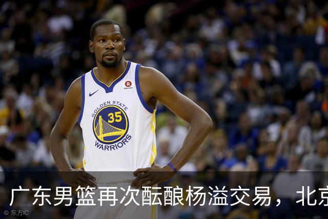 广东男篮再次酝酿杨溢交易，北京男篮顶薪留下陈盈骏，中国男篮曾有意规划迪亚洛和布朗，王岚钦牺牲部分个人利益重返山东